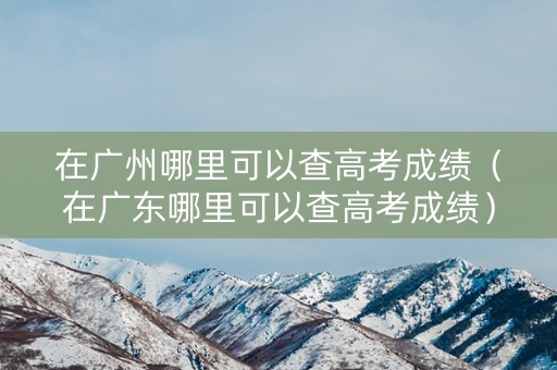 在广州哪里可以查高考成绩（在广东哪里可以查高考成绩）