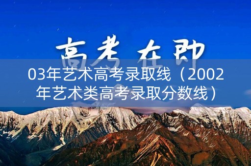 03年艺术高考录取线（2002年艺术类高考录取分数线）