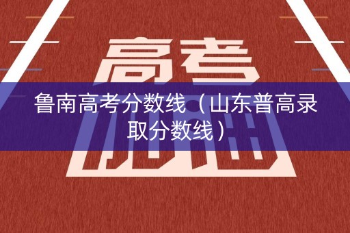 鲁南高考分数线（山东普高录取分数线）