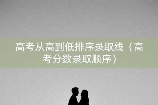 高考从高到低排序录取线（高考分数录取顺序）