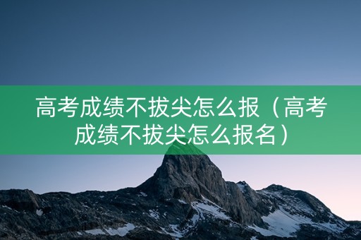 高考成绩不拔尖怎么报（高考成绩不拔尖怎么报名）