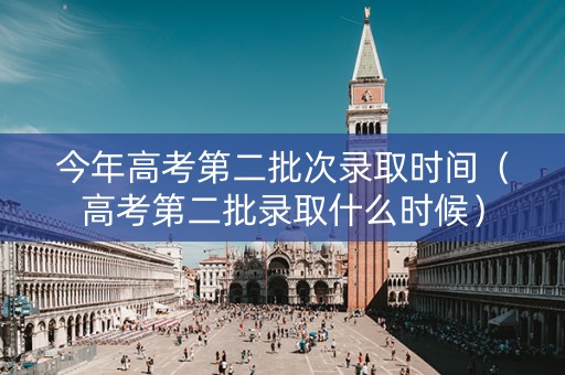 今年高考第二批次录取时间（高考第二批录取什么时候）