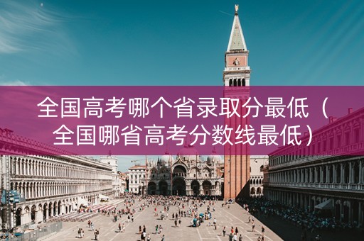 全国高考哪个省录取分最低（全国哪省高考分数线最低）