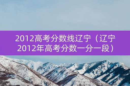 2012高考分数线辽宁（辽宁2012年高考分数一分一段）