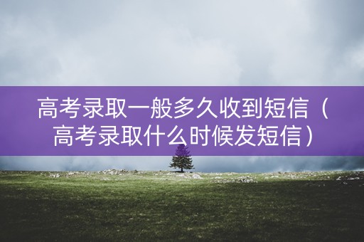 高考录取一般多久收到短信（高考录取什么时候发短信）