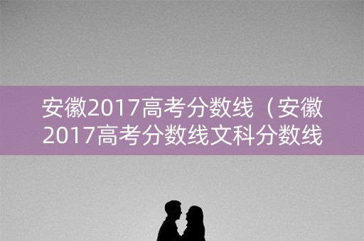 安徽2017高考分数线（安徽2017高考分数线文科分数线低）