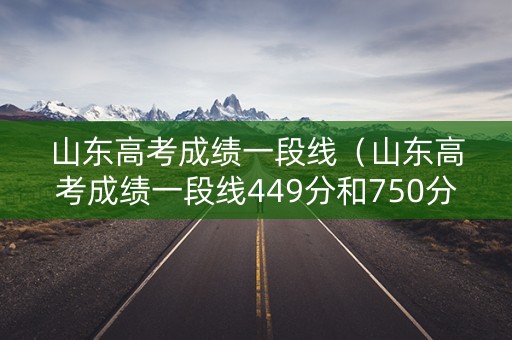 山东高考成绩一段线（山东高考成绩一段线449分和750分总成绩什么关系?）