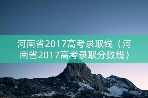 河南省2017高考录取线（河南省2017高考录取分数线）