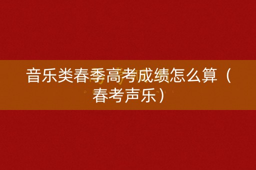 音乐类春季高考成绩怎么算（春考声乐）