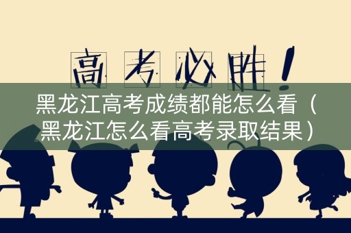 黑龙江高考成绩都能怎么看（黑龙江怎么看高考录取结果）