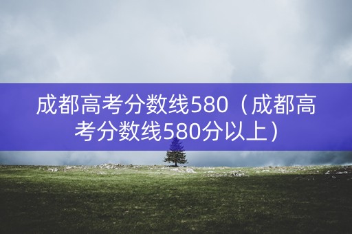 成都高考分数线580（成都高考分数线580分以上）