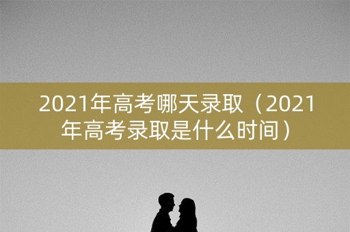 2021年高考哪天录取（2021年高考录取是什么时间）