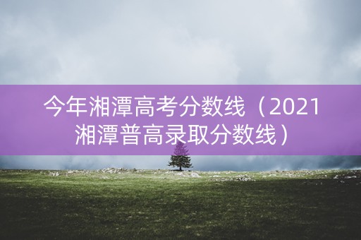 今年湘潭高考分数线（2021湘潭普高录取分数线）