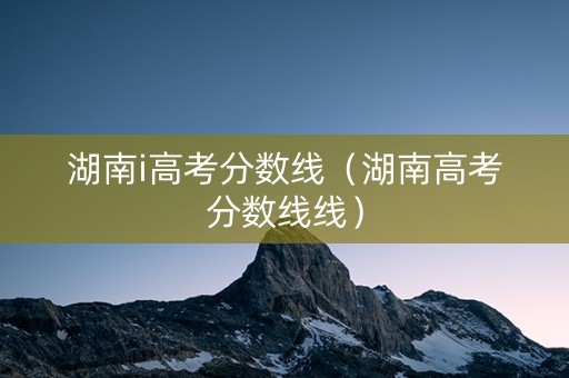 湖南i高考分数线（湖南高考分数线线）