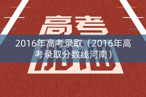 2016年高考录取（2016年高考录取分数线河南）