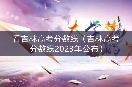 看吉林高考分数线（吉林高考分数线2023年公布）