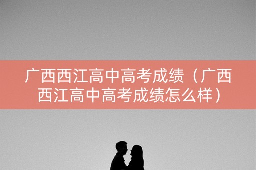 广西西江高中高考成绩（广西西江高中高考成绩怎么样）
