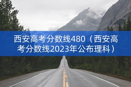 西安高考分数线480（西安高考分数线2023年公布理科）