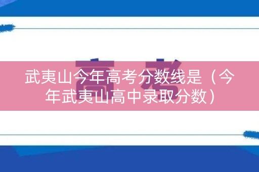 武夷山今年高考分数线是（今年武夷山高中录取分数）