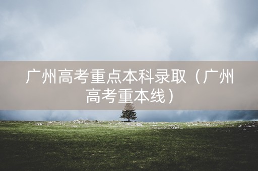 广州高考重点本科录取（广州高考重本线）