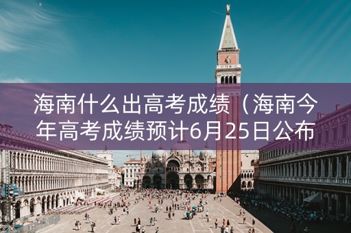 海南什么出高考成绩（海南今年高考成绩预计6月25日公布）