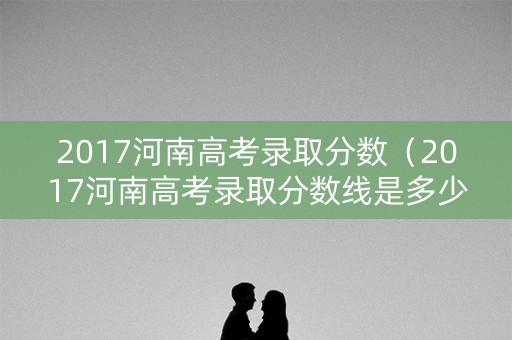 2017河南高考录取分数（2017河南高考录取分数线是多少）