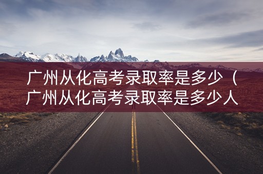 广州从化高考录取率是多少（广州从化高考录取率是多少人）