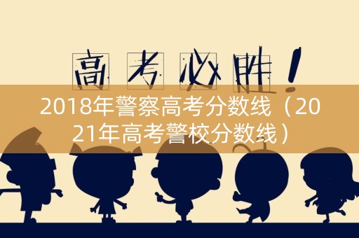 2018年警察高考分数线（2021年高考警校分数线）