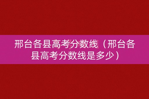 邢台各县高考分数线（邢台各县高考分数线是多少）
