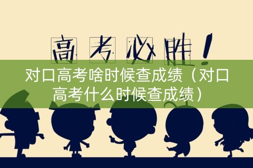 对口高考啥时候查成绩（对口高考什么时候查成绩）
