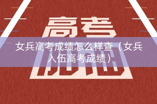 女兵高考成绩怎么样查（女兵入伍高考成绩）