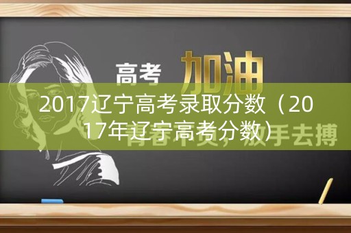 2017辽宁高考录取分数（2017年辽宁高考分数）