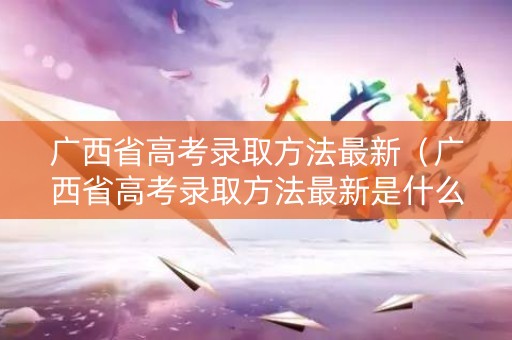广西省高考录取方法最新（广西省高考录取方法最新是什么）