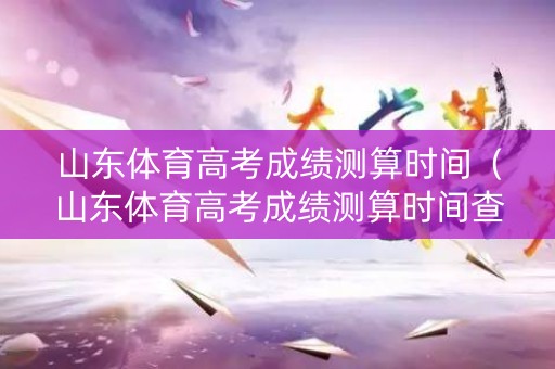 山东体育高考成绩测算时间（山东体育高考成绩测算时间查询）