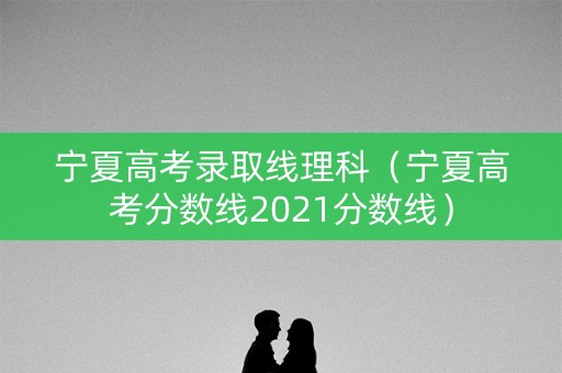 宁夏高考录取线理科（宁夏高考分数线2021分数线）