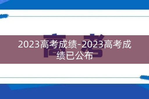 2023高考成绩-2023高考成绩已公布