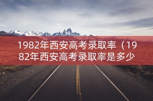 1982年西安高考录取率（1982年西安高考录取率是多少）