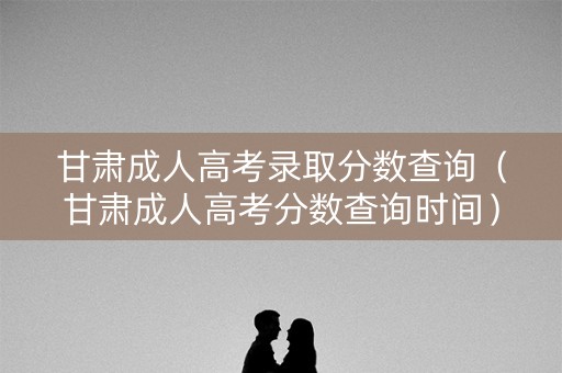 甘肃成人高考录取分数查询（甘肃成人高考分数查询时间）