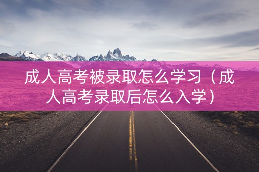 成人高考被录取怎么学习（成人高考录取后怎么入学）