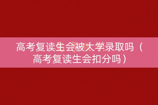 高考复读生会被大学录取吗（高考复读生会扣分吗）
