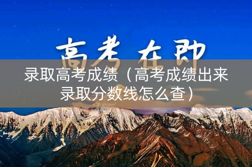 录取高考成绩（高考成绩出来录取分数线怎么查）