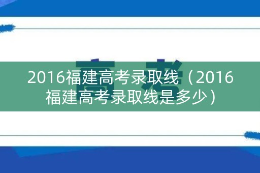 2016福建高考录取线（2016福建高考录取线是多少）