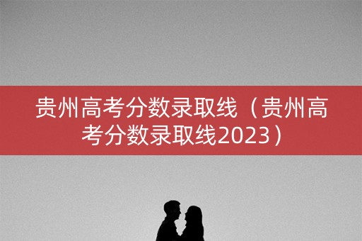 贵州高考分数录取线（贵州高考分数录取线2023）