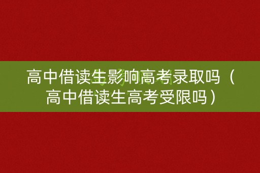 高中借读生影响高考录取吗（高中借读生高考受限吗）