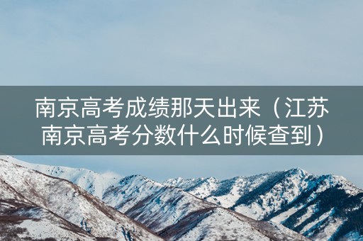南京高考成绩那天出来（江苏南京高考分数什么时候查到）