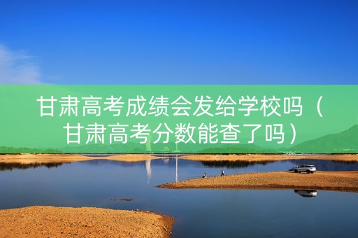 甘肃高考成绩会发给学校吗（甘肃高考分数能查了吗）