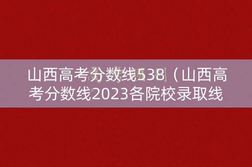 山西高考分数线538（山西高考分数线2023各院校录取线）