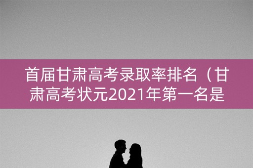首届甘肃高考录取率排名（甘肃高考状元2021年第一名是谁）