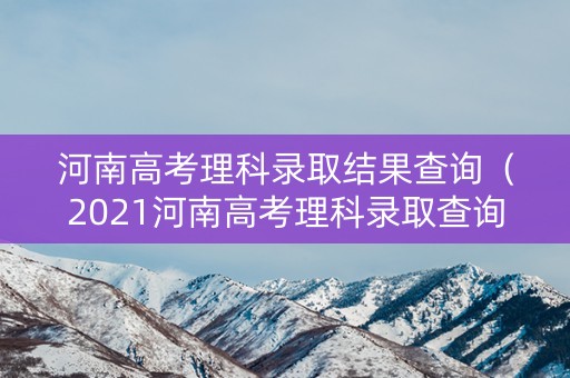 河南高考理科录取结果查询（2021河南高考理科录取查询）