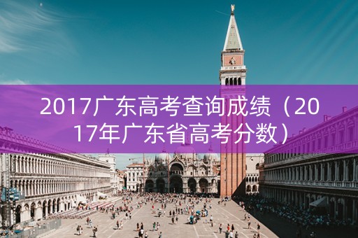 2017广东高考查询成绩（2017年广东省高考分数）